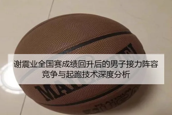 谢震业全国赛成绩回升后的男子接力阵容竞争与起跑技术深度分析